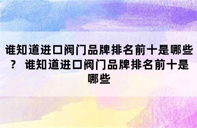 谁知道进口阀门品牌排名前十是哪些？ 谁知道进口阀门品牌排名前十是哪些